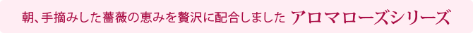 朝、手摘みした薔薇の恵みを贅沢に配合しました アロマローズシリーズ